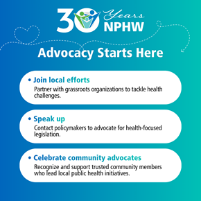 Graphic celebrating 30 years of National Public Health Week with the title ‘Advocacy Starts Here.’ The background features a gradient blue-to-teal design. At the top, a ‘30 Years NPHW’ logo includes a circular icon with people and a dotted heart-shaped line that adds a decorative element to the background. Below, three action items are listed in rounded white boxes: 1.	Join local efforts: Partner with grassroots organizations to tackle health challenges. 2.	Speak up: Contact policymakers to advocate for health-focused legislation. 3.	Celebrate community advocates: Recognize and support trusted community members who lead local public health initiatives.