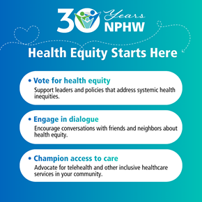 Graphic celebrating 30 years of National Public Health Week with the title ‘Health Equity Starts Here.’ The background features a gradient blue-to-teal design. At the top, a ‘30 Years NPHW’ logo includes a circular icon with people and a dotted heart-shaped line that adds a decorative element to the background. . Below, three action items are listed in rounded white boxes: 1.	Vote for health equity: Support leaders and policies that address systemic health inequities. 2.	Engage in dialogue: Encourage conversations with friends and neighbors about health equity. 3.	Champion access to care: Advocate for telehealth and other inclusive healthcare services in your community.